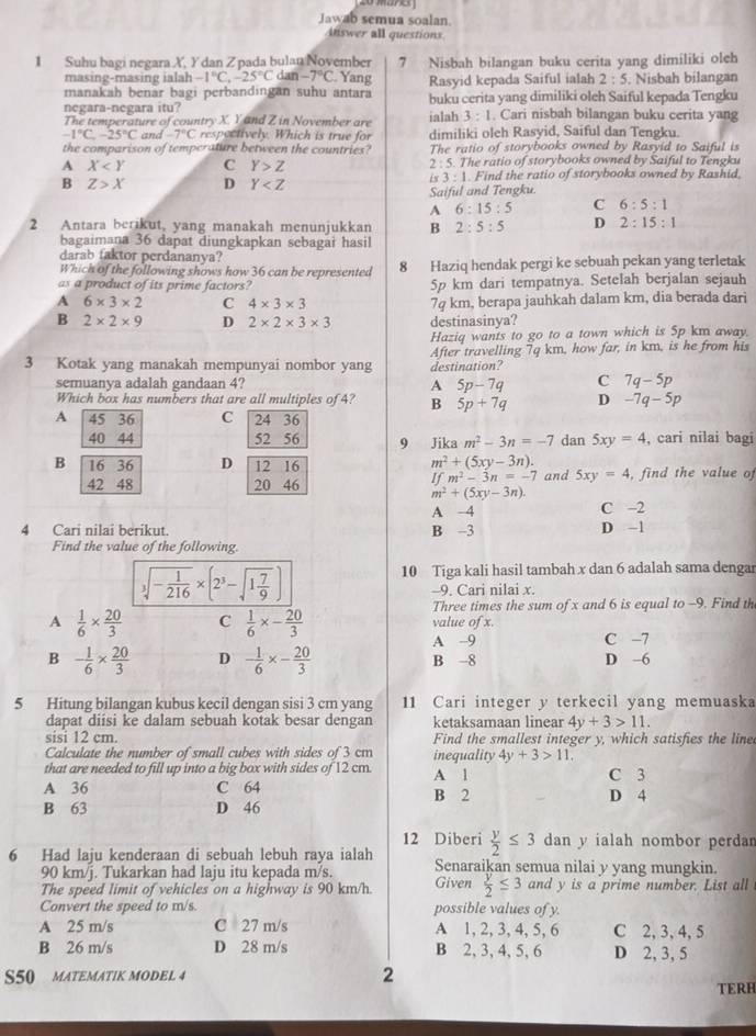 Jawab semua soalan.
inswer all questions
1 Suhu bagi negara X, Y dan Zpada bulan November 7 Nisbah bilangan buku cerita yang dimiliki oleh
masing-masing ialah -1°C,-25°C dan -7°C Yang
manakah benar bagi perbandingan suhu antara Rasyid kepada Saiful ialah 2:5. Nisbah bilangan
negara-negara itu? ialah buku cerita yang dimiliki oleh Saiful kepada Tengku
The temperature of country X. Y and Z in November are 3:1. Cari nisbah bilangan buku cerita yang
-1°C,-25°C and -7°C respectively. Which is true for dimiliki oleh Rasyid, Saiful dan Tengku.
the comparison of temperature between the countries? The ratio of storybooks owned by Rasyid to Saiful is
A X C Y>Z 2 : 5. The ratio of storybooks owned by Saiful to Tengku
B Z>X D Y . Find the ratio of storybooks owned by Rashid.
is 3:1
Saiful and Tengku.
A 6:15:5 C 6:5:1
2 Antara berikut, yang manakah menunjukkan B 2:5:5 D 2:15:1
bagaimana 36 dapat diungkapkan sebagai hasil
darab taktor perdananya?
Which of the following shows how 36 can be represented 8 Haziq hendak pergi ke sebuah pekan yang terletak
as a product of its prime factors? 5p km dari tempatnya. Setelah berjalan sejauh
A 6* 3* 2 C 4* 3* 3 7q km, berapa jauhkah dalam km, dia berada dari
B 2* 2* 9 D 2* 2* 3* 3 destinasinya?
Haziq wants to go to a town which is 5p km away.
3 Kotak yang manakah mempunyai nombor yang destination? After travelling 7q km, how far, in km, is he from his
semuanya adalah gandaan 4? A 5p-7q C 7q-5p
Which box has numbers that are all multiples of 4? B 5p+7q D -7q-5p
A 45 36 C 24 36
40 44 52 56 9 Jika m^2-3n=-7 dan 5xy=4 , cari nilai bagi
B 16 36 D 12 16
m^2+(5xy-3n).
42 48 20 46 and 5xy=4 , find the value of
Ifm^2-3n=-7
m^2+(5xy-3n).
A 4 C -2
4 Cari nilai berikut. B -3 D -1
Find the value of the following.
sqrt[3](-frac 1)216* (2^3-sqrt(1frac 7)9)
10 Tiga kali hasil tambah x dan 6 adalah sama dengar
-9. Cari nilai x.
Three times the sum of x and 6 is equal to -9. Find th
A  1/6 *  20/3  C  1/6 * - 20/3  value of x.
A -9 C -7
B - 1/6 *  20/3  D - 1/6 * - 20/3  B -8 D -6
5 Hitung bilangan kubus kecil dengan sisi 3 cm yang 11 Cari integer y terkecil yang memuaska
dapat diisi ke dalam sebuah kotak besar dengan ketaksamaan linear 4y+3>11.
sisi 12 cm. Find the smallest integer y, which satisfies the line
Calculate the number of small cubes with sides of 3 cm inequality 4y+3>11,
that are needed to fill up into a big box with sides of 12 cm A 1 C 3
A 36 C 64 B 2 D 4
B 63 D 46
12 Diberi  y/2 ≤ 3 dan y ialah nombor perdan
6 Had laju kenderaan di sebuah lebuh raya ialah Senaraikan semua nilai y yang mungkin.
90 km/j. Tukarkan had laju itu kepada m/s.
The speed limit of vehicles on a highway is 90 km/h. Given  y/2 ≤ 3 and y is a prime number. List all
Convert the speed to m/s. possible values of y.
A 25 m/s C 27 m/s A 1, 2, 3, 4, 5, 6 C 2, 3, 4, 5
B 26 m/s D 28 m/s B 2, 3, 4, 5, 6 D 2, 3, 5
S50 MATEMATIK MODEL 4 2
TERH