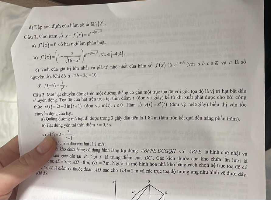 d) Tập xác định của hàm số là Rvee  2 .
Câu 2. Cho hàm số y=f(x)=e^(x+sqrt(16-x^2)).
a) f'(x)=0 có hai nghiệm phân biệt.
b) f'(x)=(1- x/sqrt(16-x^2) )e^(x+sqrt(16-x^2)),forall x∈ [-4;4].
c) Tích của giá trị lớn nhất và giá trị nhỏ nhất của hàm số f(x) là e^(a+bsqrt(c)) (với a,b,c∈ Z và c là shat O
nguyên tố). Khi đó a+2b+3c=10.
d) f(-4)= 1/e^4 .
Câu 3. Một hạt chuyển động trên một đường thẳng có gắn một trục tọa độ với gốc tọa độ là vị trí hạt bắt đầu
chuyển động. Tọa độ của hạt trên trục tại thời điểm / (đơn vị: giây) kể từ khi xuất phát được cho bởi công
thức x(t)=2t-3ln (t+1) (đơn vj: met),t≥ 0. Hàm số v(t)=x'(t) (đơn vị: mét/giây) biểu thị vận tốc
chuyển động của hạt.
a) Quảng đường mà hạt đi được trong 3 giây đầu tiên là 1,84 m (làm tròn kết quả đến hàng phần trăm).
b) Hạt đứng yên tại thời điểm t=0,5s.
c) v(t)=2- 3/t+1 .
ốc ban đầu của hạt là 1 m/s.
ột kho chứa hàng có dạng hình lăng trụ đứng ABFPE.DCGQH với ABFE là hình chữ nhật và
tam giác cân tại P. Gọi T là trung điểm của DC. Các kích thước của kho chứa lần lượt là
o m; AE=5m;AD=8m;QT=7m 1. Người ta mô hình hoá nhà kho bằng cách chọn hệ trục toạ độ có
c toa độ là điểm O thuộc đoạn AD sao cho OA=2m và các trục toạ độ tương ứng như hình vẽ dưới đây.
Khi đó:
: