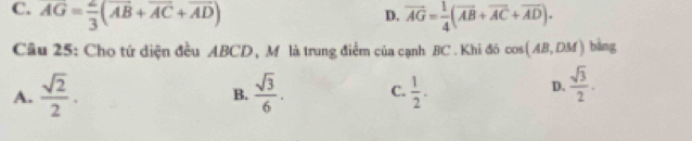 C. AG= 2/3 (overline AB+overline AC+overline AD) D. vector AG= 1/4 (vector AB+vector AC+vector AD). 
Câu 25: Cho tứ diện đều ABCD, M là trung điểm của cạnh BC. Khi đó cos (AB,DM) bàng
A.  sqrt(2)/2 . B.  sqrt(3)/6 . C.  1/2 .
D.  sqrt(3)/2 .