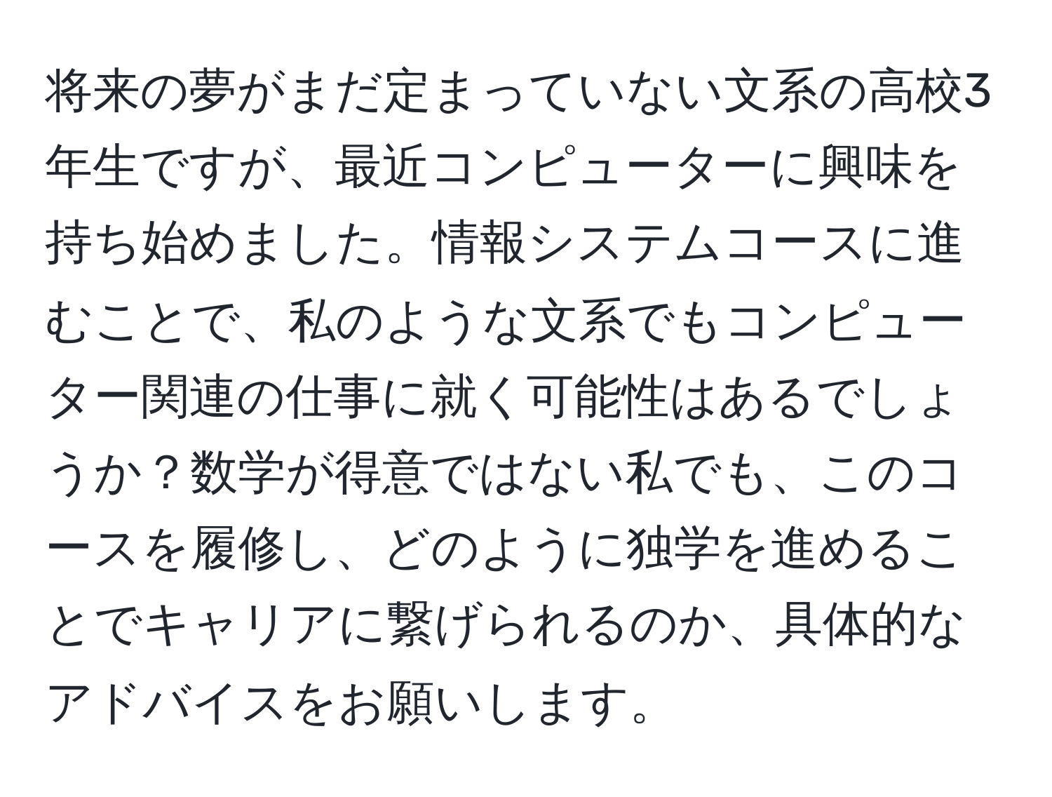 将来の夢がまだ定まっていない文系の高校3年生ですが、最近コンピューターに興味を持ち始めました。情報システムコースに進むことで、私のような文系でもコンピューター関連の仕事に就く可能性はあるでしょうか？数学が得意ではない私でも、このコースを履修し、どのように独学を進めることでキャリアに繋げられるのか、具体的なアドバイスをお願いします。