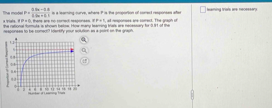 The model P= (0.9x-0.8)/0.9x+0.1  is a learning curve, where P is the proportion of correct responses after leaming trials are necessary.
x trials. If P=0 , there are no correct responses. If P=1 , all responses are correct. The graph of 
the rational formula is shown below. How many learning trials are necessary for 0.91 of the 
responses to be correct? Identify your solution as a point on the graph.