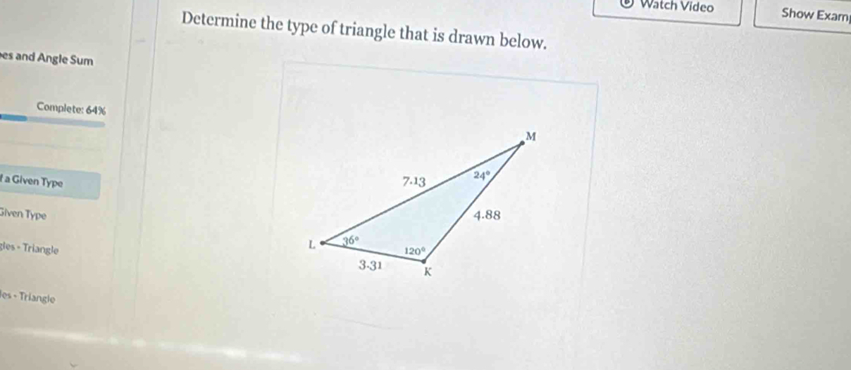 Watch Video Show Exam
Determine the type of triangle that is drawn below.
es and Angle Sum
Complete: 64%
f a Given Type 
Given Type 
gles - Triangle 
les - Tríangle