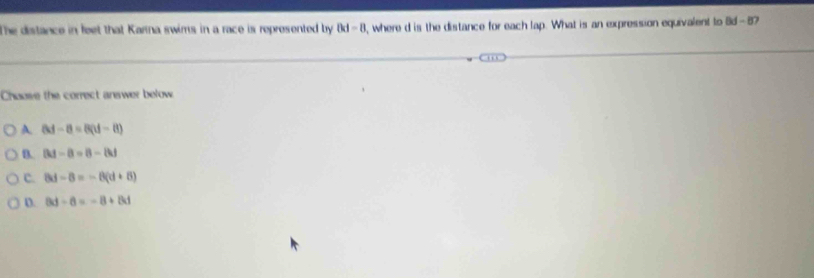 The distance in feet that Karna swims in a race is represented by 0d-8 , where d is the distance for each lap. What is an expression equivalent to Bd-8 7
Choose the correct answer below
A 8d-8=8(d-8)
D. |M-8=8-|k|
c. 8d-8=-8(d+8)
D. 8d-8=-8+8d
