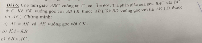 Cho tam giác ABC vuông tại C , có hat A=60°. Tia phân giác của góc BAC cắt BC
ở E . Kê EK vuông góc với AB ( K thuộc AB ). Kẻ BD vuông góc với tia AE ( D thuộc 
tia AE ). Chứng minh: 
a) AC=AK và AE vuông góc với CK. 
b) KA=KB. 
c) EB>AC.