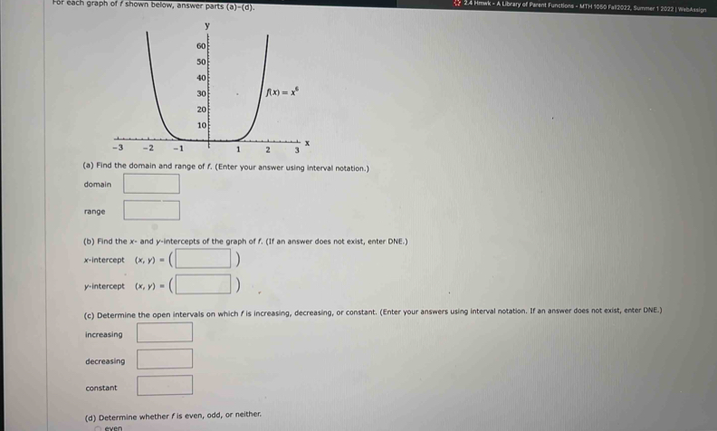 For each graph of f shown below, answer parts (a)-(d).
24 Hmwk - A Library of Parent Functions - MTH 1050 Fall2022, Summer 1 2022 | WelAssign
(a) Find the domain and range of f. (Enter your answer using interval notation.)
domain □
range □
(b) Find the x- and y-intercepts of the graph of f. (If an answer does not exist, enter DNE.)
x-intercept (x,y)=(□ )
y-intercept (x,y)=(□ )
(c) Determine the open intervals on which f is increasing, decreasing, or constant. (Enter your answers using interval notation. If an answer does not exist, enter DNE.)
increasing □
decreasing □
constant □
(d) Determine whether f is even, odd, or neither.
even