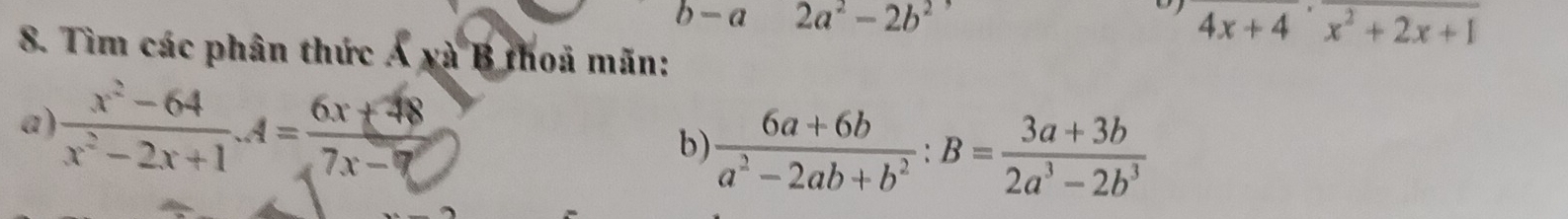 b-a 2a^2-2b^2
4x+4beginarrayr endarray +4endarray x^2+2x+1
8. Tìm các phân thức Á xà B thoả mãn: 
a )  (x^2-64)/x^2-2x+1 · 4= (6x+38)/7x-□  
b)  (6a+6b)/a^2-2ab+b^2 :B= (3a+3b)/2a^3-2b^3 