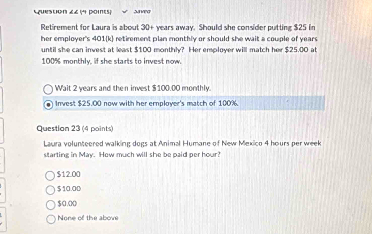 Saved
Retirement for Laura is about 30+ years away. Should she consider putting $25 in
her employer's 401 (k) retirement plan monthly or should she wait a couple of years
until she can invest at least $100 monthly? Her employer will match her $25.00 at
100% monthly, if she starts to invest now.
Wait 2 years and then invest $100.00 monthly.
Invest $25.00 now with her employer's match of 100%.
Question 23 (4 points)
Laura volunteered walking dogs at Animal Humane of New Mexico 4 hours per week
starting in May. How much will she be paid per hour?
$12.00
$10.00
$0.00
None of the above