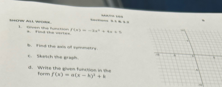 MATH 103 
Sections 3.1 & 3.2 
SHOW ALL WORK. 
1. Given the function f(x)=-2x^2+4x+5
a. Find the vertex. 
b. Find the axis of symmetry. 
c. Sketch the graph. 
d. Write the given function in the 
form f(x)=a(x-h)^2+k
-10