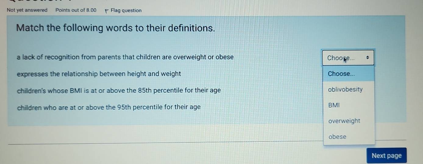 Not yet answered Points out of 8.00 Flag question
Match the following words to their definitions.
a lack of recognition from parents that children are overweight or obese Choore...
expresses the relationship between height and weight Choose...
children's whose BMI is at or above the 85th percentile for their age oblivobesity
children who are at or above the 95th percentile for their age BMI
overweight
obese
Next page