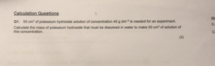 Calculation Questions 
Q 
Q1. 50cm^3 of potassium hydroxide solution of concentration 40gdm^(-3) is needed for an experiment. 0.; 
Calculate the mass of potassium hydroxide that must be dissolved in water to make 50cm^3 of solution of 
this concentration. 
C 
(2)