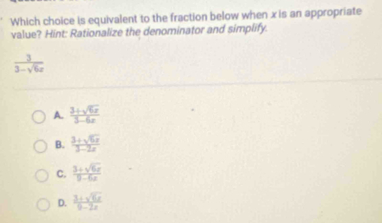 Which choice is equivalent to the fraction below when x is an appropriate
value? Hint: Rationalize the denominator and simplify.
 3/3-sqrt(6)x 
A.  (3+sqrt(6x))/3-6x 
B.  (3+sqrt(6x))/3-2x 
C.  (3+sqrt(6x))/9-6x 
D.  (3+sqrt(6x))/9-2x 