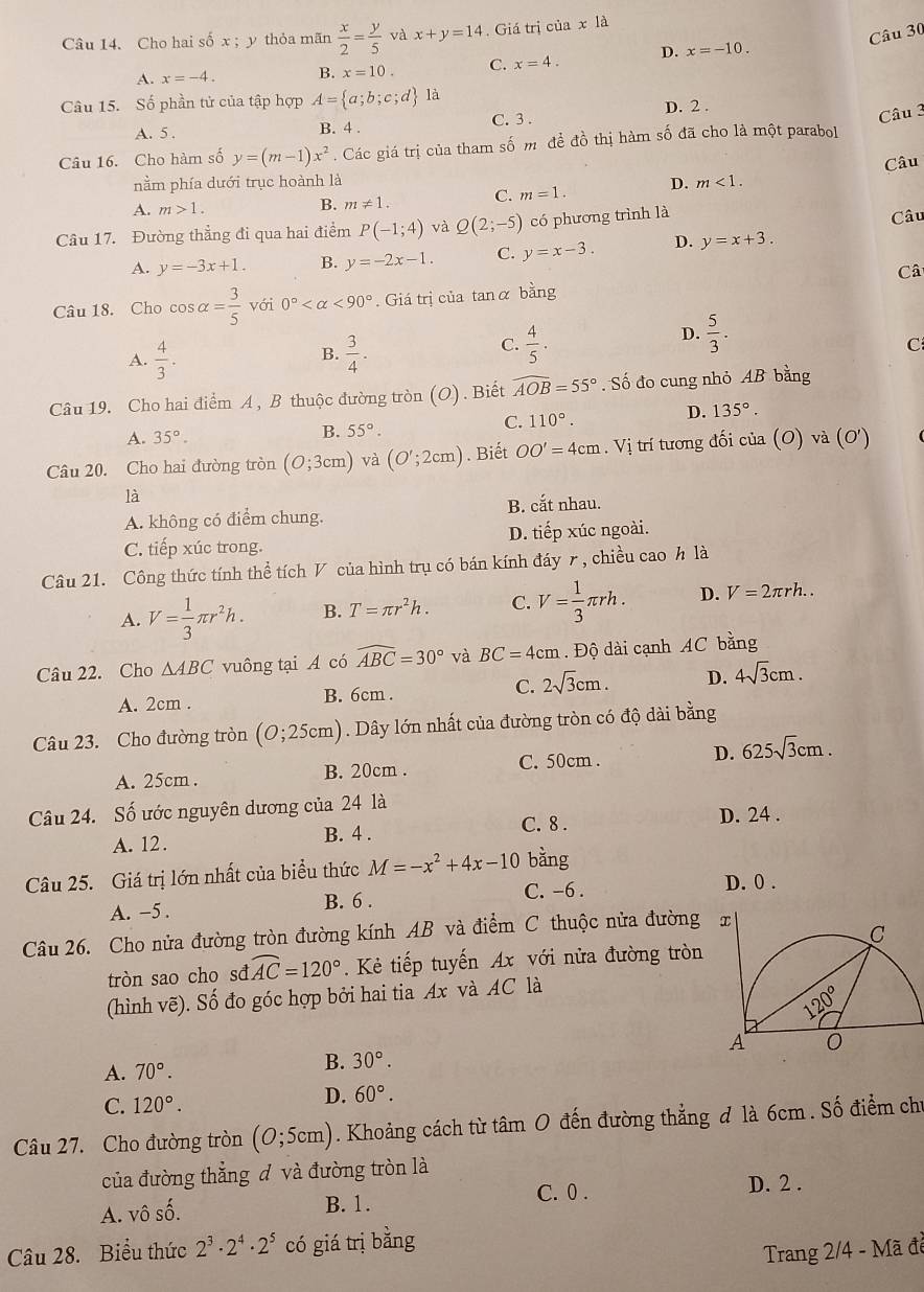 Cho hai số x ; y thỏa mãn  x/2 = y/5  và x+y=14.  Giá trị của x là
A. x=-4. B. x=10. C. x=4. D. x=-10.
Câu 15. Số phần tử của tập hợp A= a;b;c;d là
D. 2 .
A. 5 . B. 4 . C. 3 .
Câu 3
Câu 16. Cho hàm số y=(m-1)x^2. Các giá trị của tham số m đề đồ thị hàm số đã cho là một parabol
Câu
nằm phía dưới trục hoành là D. m<1.
A. m>1.
B. m!= 1. C. m=1.
Câu 17. Đường thẳng đi qua hai điểm P(-1;4) và Q(2;-5) có phương trình là
Câu
A. y=-3x+1. B. y=-2x-1. C. y=x-3. D. y=x+3.
Câ
Câu 18. Cho cos alpha = 3/5  với 0° <90°. Giá trị của tanα bằng
B.
A.  4/3 .  3/4 .
C.  4/5 .
D.  5/3 .
C
Câu 19. Cho hai điểm A , B thuộc đường tròn (O) . Biết widehat AOB=55°.Shat o do cung nhỏ AB bằng
A. 35°.
B. 55°.
C. 110°. D. 135°.
Câu 20. Cho hai đường tròn (0;3cm) và (O';2cm). Biết OO'=4cm .V_1 trí tương đối của (O) và (0')
là
A. không có điểm chung. B. cắt nhau.
C. tiếp xúc trong. D. tiếp xúc ngoài.
Câu 21. Công thức tính thể tích V của hình trụ có bán kính đáy r, chiều cao h là
A. V= 1/3 π r^2h. B. T=π r^2h. C. V= 1/3 π rh. D. V=2π rh..
Câu 22. Cho △ ABC vuông tại A có widehat ABC=30° và BC=4cm.  Độ dài cạnh AC B ang
A. 2cm . B. 6cm . C. 2sqrt(3)cm. D. 4sqrt(3)cm.
Câu 23. Cho đường tròn (0;25cm). Dây lớn nhất của đường tròn có độ dài bằng
A. 25cm . B. 20cm . C. 50cm . D. 625sqrt(3)cm.
Câu 24. Số ước nguyên dương của 24 là
C. 8 . D. 24 .
A. 12 . B. 4 .
Câu 25. Giá trị lớn nhất của biểu thức M=-x^2+4x-10 bằng
C. -6 . D. 0 .
A. -5 . B. 6 .
Câu 26. Cho nửa đường tròn đường kính AB và điểm C thuộc nửa đường
tròn sao cho sđ widehat AC=120° Kẻ tiếp tuyến Ax với nửa đường tròn
(hình vẽ). Số đo góc hợp bởi hai tia Ax và AC là
A. 70°.
B. 30°.
C. 120°.
D. 60°.
Câu 27. Cho đường tròn (0;5cm). Khoảng cách từ tâm O đến đường thẳng đ là 6cm . Số điểm chu
của đường thẳng đ và đường tròn là
D. 2 .
A. vô chat a
B. 1. C. 0 .
Câu 28. Biểu thức 2^3· 2^4· 2^5 có giá trị bằng
Trang 2/4 - Mã đề