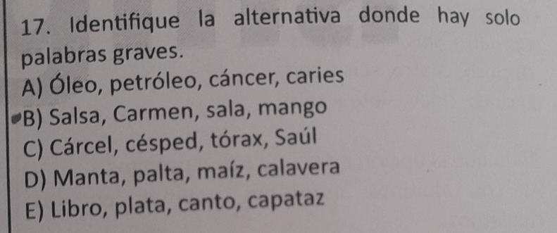 Identifique la alternativa donde hay solo
palabras graves.
A) Óleo, petróleo, cáncer, caries
B) Salsa, Carmen, sala, mango
C) Cárcel, césped, tórax, Saúl
D) Manta, palta, maíz, calavera
E) Libro, plata, canto, capataz