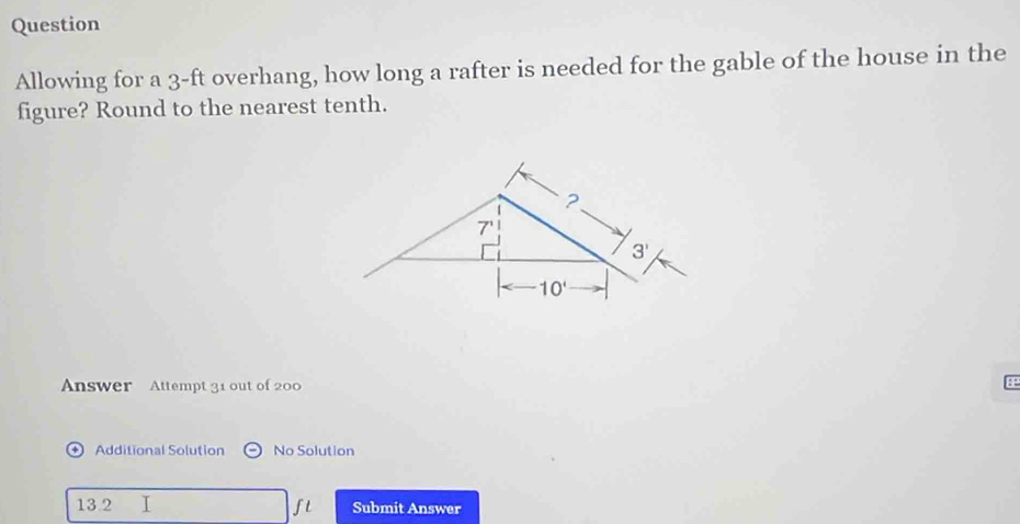 Question
Allowing for a 3-ft overhang, how long a rafter is needed for the gable of the house in the
figure? Round to the nearest tenth.
Answer Attempt 31 out of 200
+ ) Additional Solution No Solution
13.2 I ft Submit Answer