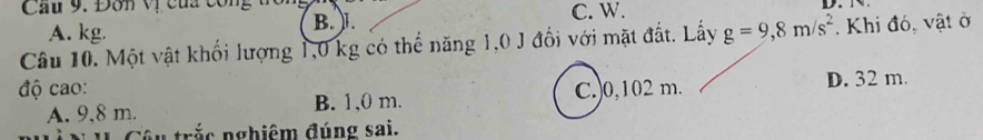 Đơn vị của công B. ).
C. W.
A. kg.
Câu 10. Một vật khối lượng 1,0 kg có thể năng 1,0 J đối với mặt đất. Lấy g=9,8m/s^2. Khi đó, vật ở
độ cao: C. 0,102 m. D. 32 m.
A. 9,8 m. B. 1,0 m.
u trắc nghiêm đúng sai.