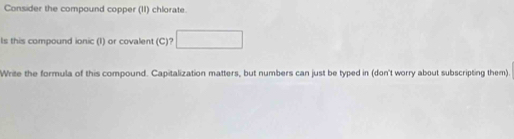 Consider the compound copper (II) chlorate. 
Is this compound ionic (I) or covalent (C)? □ 
Write the formula of this compound. Capitalization matters, but numbers can just be typed in (don't worry about subscripting them).