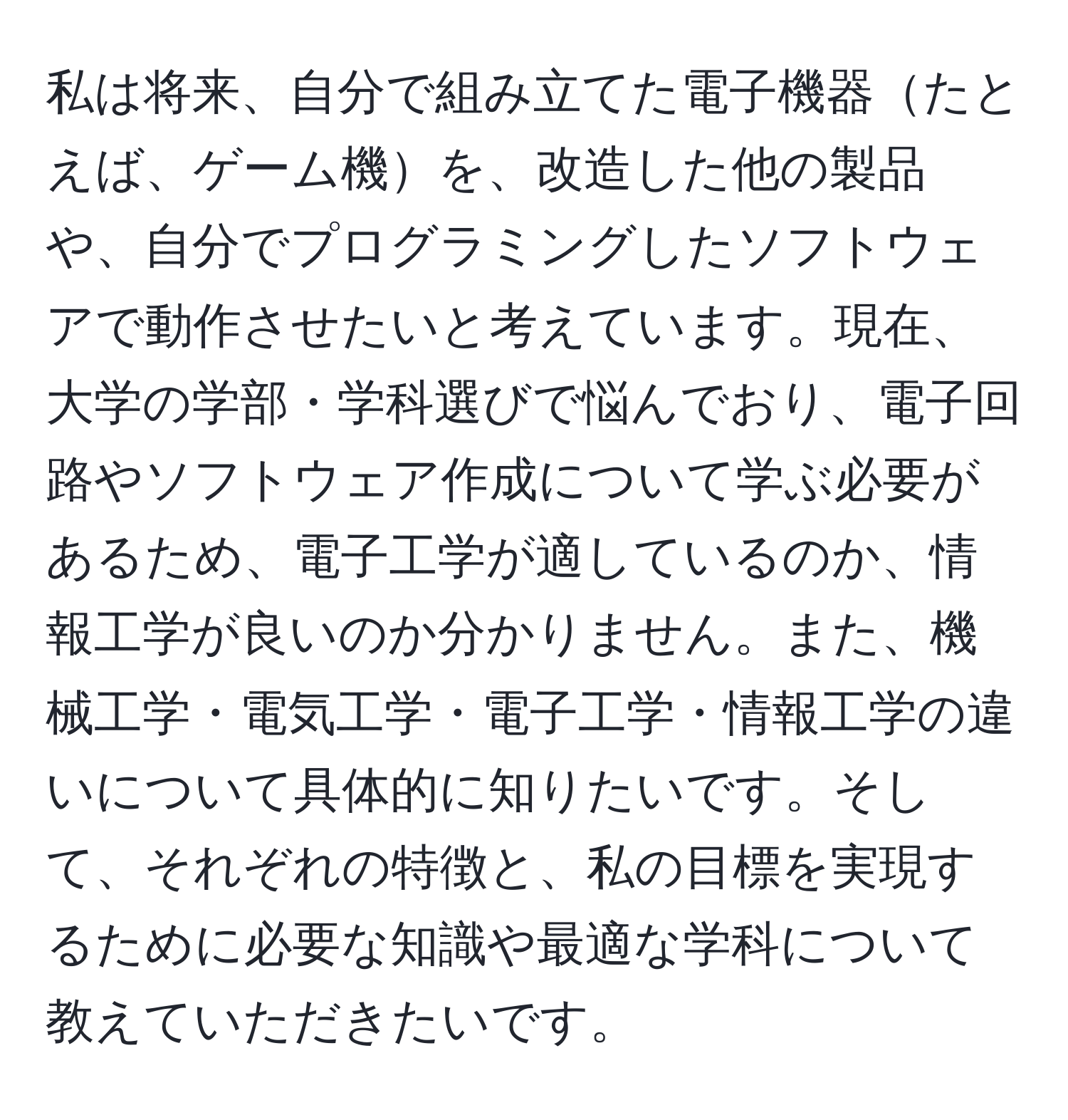 私は将来、自分で組み立てた電子機器たとえば、ゲーム機を、改造した他の製品や、自分でプログラミングしたソフトウェアで動作させたいと考えています。現在、大学の学部・学科選びで悩んでおり、電子回路やソフトウェア作成について学ぶ必要があるため、電子工学が適しているのか、情報工学が良いのか分かりません。また、機械工学・電気工学・電子工学・情報工学の違いについて具体的に知りたいです。そして、それぞれの特徴と、私の目標を実現するために必要な知識や最適な学科について教えていただきたいです。