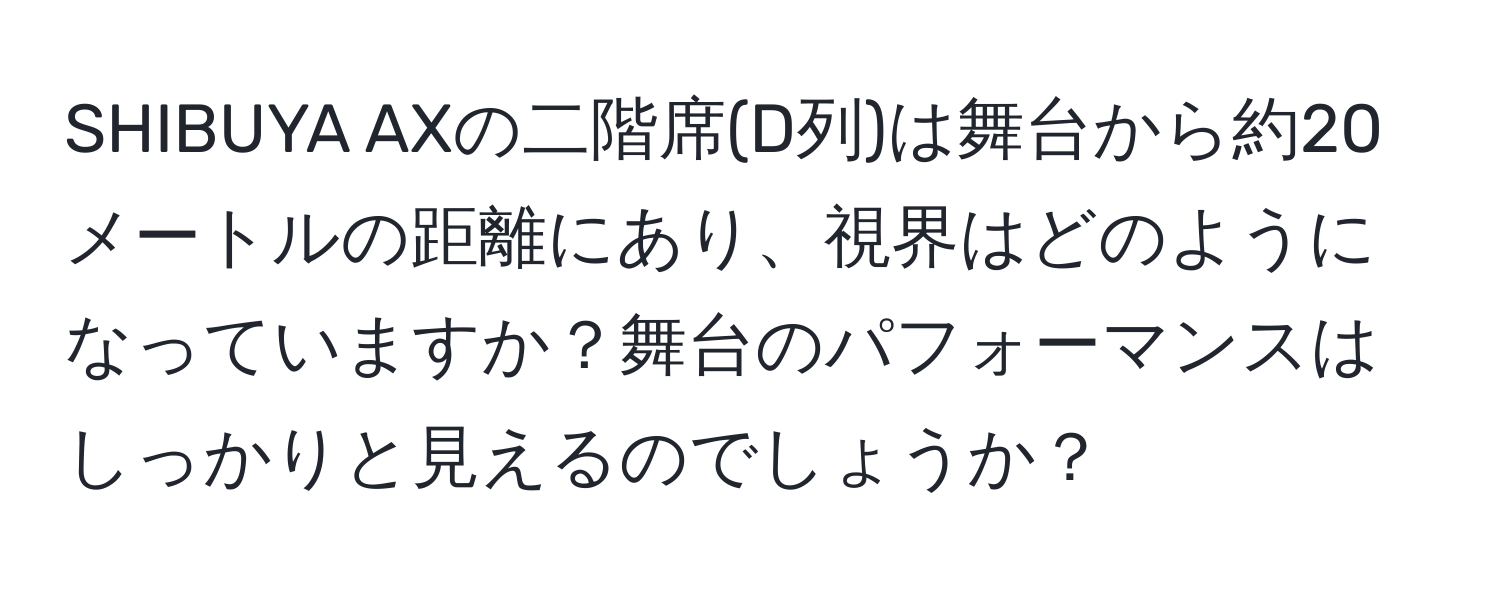 SHIBUYA AXの二階席(D列)は舞台から約20メートルの距離にあり、視界はどのようになっていますか？舞台のパフォーマンスはしっかりと見えるのでしょうか？