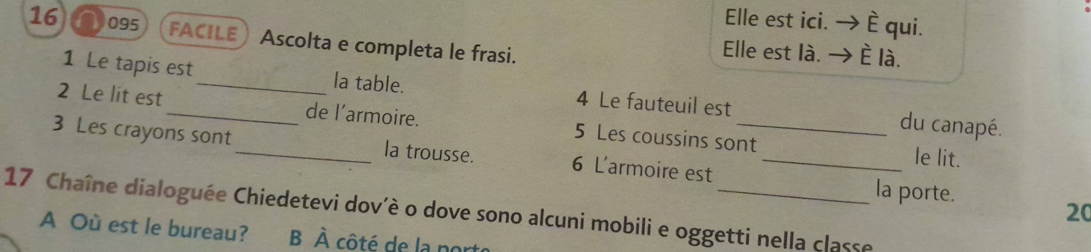 Elle est ici. . è qui.
16 1095 FACILE Ascolta e completa le frasi.
Elle est là. È là.
1 Le tapis est _la table. 4 Le fauteuil est du canapé.
2 Le lit est _de l'’armoire. 5 Les coussins sont
3 Les crayons sont_ la trousse. 6 L'armoire est__
le lit.
la porte.
20
17 Chaîne dialoguée Chiedetevi dov'è o dove sono alcuni mobili e oggetti nella classe
A Où est le bureau? B À côté de la porte