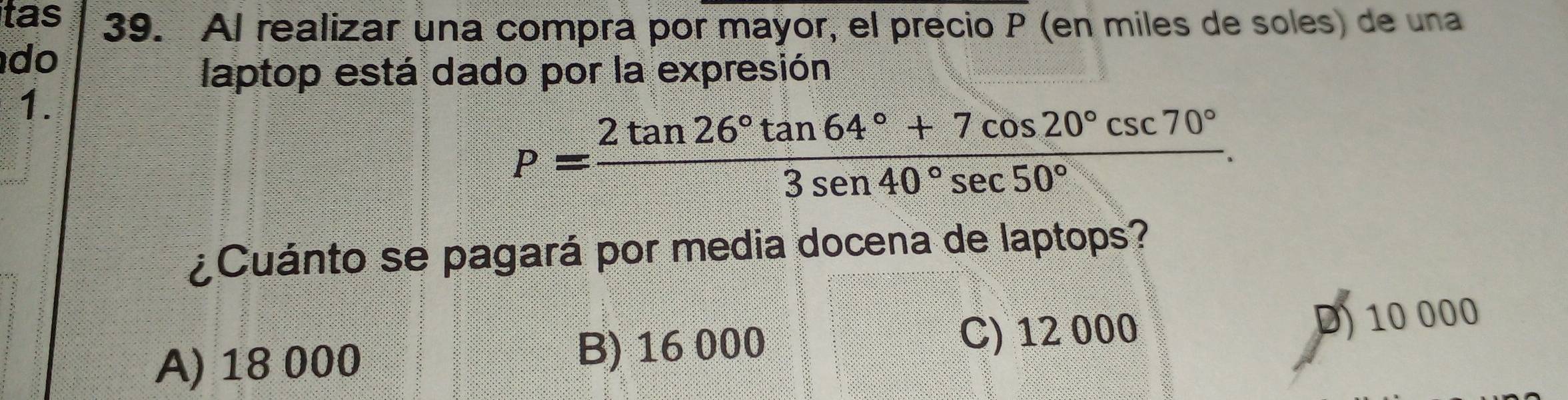 tas 39. Al realizar una compra por mayor, el precio P (en miles de soles) de una
do
laptop está dado por la expresión
1.
P= (2tan 26°tan 64°+7cos 20°csc 70°)/3sen 40°sec 50° . 
¿Cuánto se pagará por media docena de laptops?
C) 12 000
A) 18 000 B) 16 000 D) 10 000