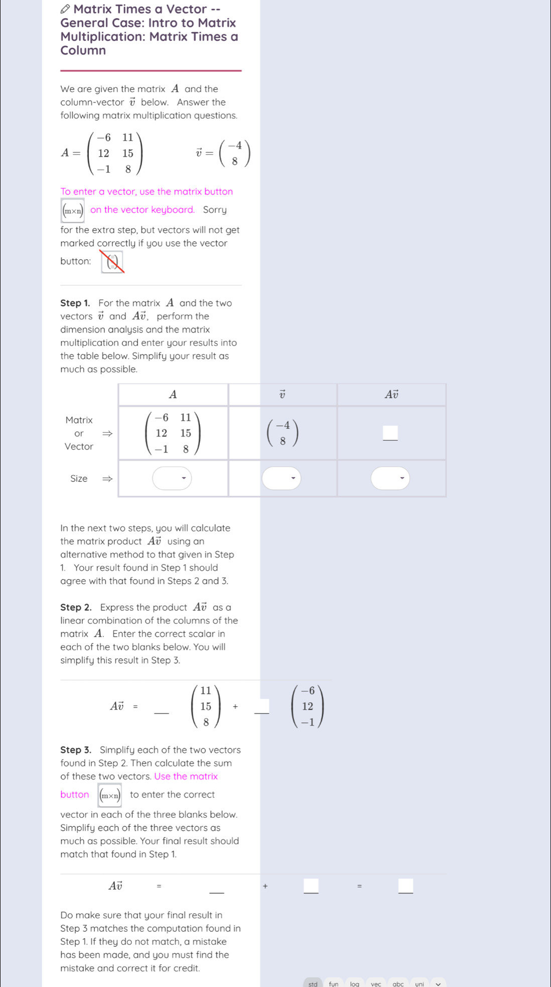 Matrix Times a Vector --
General Case: Intro to Matrix
Multiplication: Matrix Times a
Column
We are given the matrix A and the
column-vector √ below. Answer the
following matrix multiplication questions.
A=beginpmatrix -6&11 12&15 -1&8endpmatrix vector v=beginpmatrix -4 8endpmatrix
To enter a vector, use the matrix button
(エχ₁) on the vector keyboard. Sorry
for the extra step, but vectors will not get
marked correctly if you use the vector
button:
Step 1. For the matrix A and the two
vectors vector v and Av, perform the
dimension analysis and the matrix
multiplication and enter your results into
the table below. Simplify your result as
much as possible.
In the next two steps, you will calculate
the matrix product Av using an
alternative method to that given in Step
1. Your result found in Step 1 should
agree with that found in Steps 2 and 3.
Step 2. Express the product Av as a
linear combination of the columns of the
matrix A. Enter the correct scalar in
each of the two blanks below. You will
simplify this result in Step 3.
Avector v= _ beginpmatrix 11 15 8endpmatrix +beginarrayr □  □ endarray beginpmatrix -6 12 -1endpmatrix
Step 3. Simplify each of the two vectors
found in Step 2. Then calculate the sum
of these two vectors. Use the matrix
button to enter the correct
m×n
Simplify each of the three vectors as
much as possible. Your final result should
match that found in Step 1.
Av
Do make sure that your final result in
Step 3 matches the computation found in
Step 1. If they do not match, a mistake
has been made, and you must find the
mistake and correct it for credit.