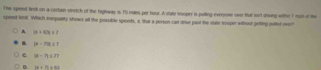 The speed limit on a certain stretch of the highway is 70 miles per hour. A state trooper is pulling everyone over that isn't driving within 7 mph of the
speed limit. Which inequality shows all the possible speeds, s, that a person can drive past the state trooper without getting pulled over?
A. |5+63|≤ 7
B. |s-70|≤ 7
C. |s-7|≤ 77
D. |s+7|≤ 63