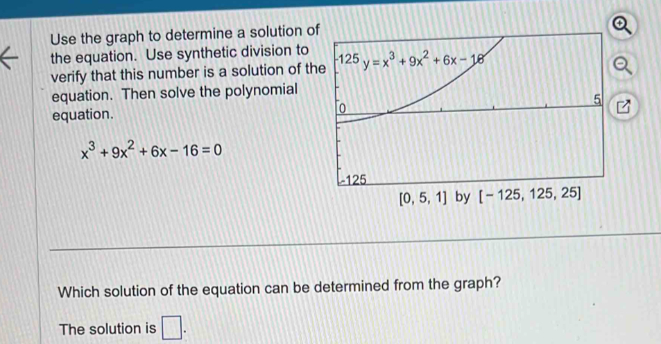 Use the graph to determine a solution o
the equation. Use synthetic division to
verify that this number is a solution of th
equation. Then solve the polynomial
equation.
x^3+9x^2+6x-16=0
Which solution of the equation can be determined from the graph?
The solution is □ .