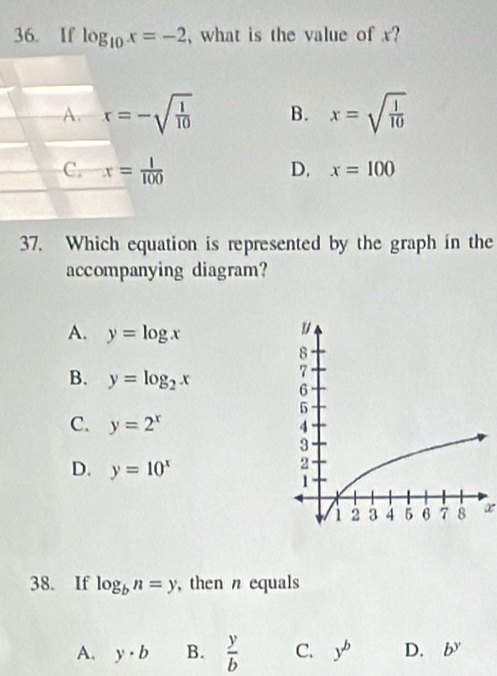 If log _10x=-2 , what is the value of x?
A. x=-sqrt(frac 1)10 B. x=sqrt(frac 1)10
C. x= 1/100 
D. x=100
37. Which equation is represented by the graph in the
accompanying diagram?
A. y=log x
B. y=log _2x
C. y=2^x
D. y=10^x
a
38. If log _bn=y , then n equals
A. y· b B.  y/b  C. y^b D. b^y