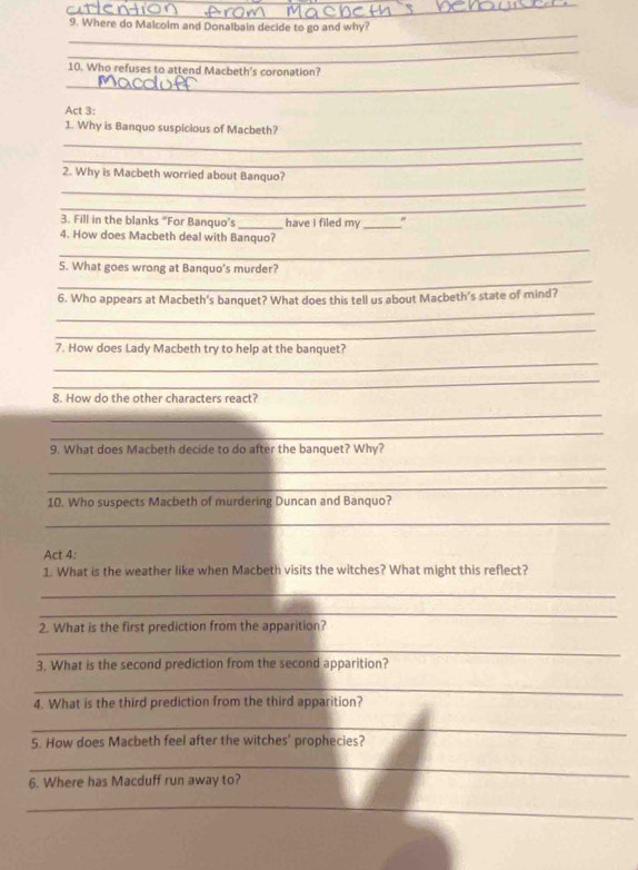 Where do Malcolm and Donalbain decide to go and why? 
_ 
_ 
10. Who refuses to attend Macbeth's coronation? 
Act 3: 
_ 
1. Why is Banquo suspicious of Macbeth? 
_ 
_ 
2. Why is Macbeth worried about Banquo? 
_ 
3. Fill in the blanks “For Banquo’s _have i filed my _" 
_ 
4. How does Macbeth deal with Banquo? 
_ 
5. What goes wrong at Banquo's murder? 
_ 
6. Who appears at Macbeth's banquet? What does this tell us about Macbeth's state of mind? 
_ 
_ 
7. How does Lady Macbeth try to help at the banquet? 
_ 
8. How do the other characters react? 
_ 
_ 
9. What does Macbeth decide to do after the banquet? Why? 
_ 
_ 
10. Who suspects Macbeth of murdering Duncan and Banquo? 
_ 
Act 4: 
1. What is the weather like when Macbeth visits the witches? What might this reflect? 
_ 
_ 
2. What is the first prediction from the apparition? 
_ 
3. What is the second prediction from the second apparition? 
_ 
4. What is the third prediction from the third apparition? 
_ 
5. How does Macbeth feel after the witches' prophecies? 
_ 
6. Where has Macduff run away to? 
_