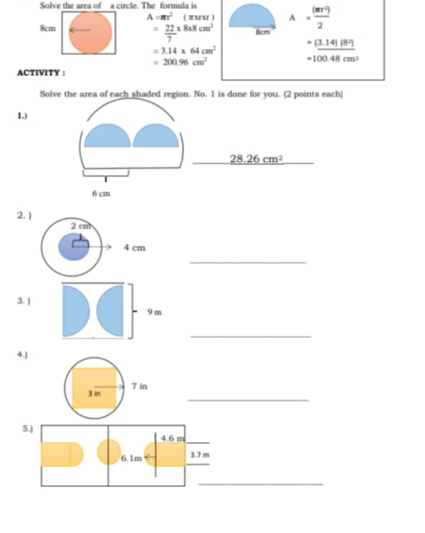 Solve the area of a circle. The formula is
A=π r^2 ( πxrxr ) A= (π r^2)/2 
= 22/7 * 8* 8cm^2
8cm 8cm
=3.14* 64cm^2
=_ (3.14)(8^2)
=200.96cm^2
=100.48cm^2
ACTIVITY : 
Solve the area of each shaded region. No. 1 is done for you. (2 points each) 
1.)
28.26cm^2
6 cm
2. )
2 cm
4 cm
_ 
3. ) 
_ 
4.) 
_ 
3 in 7 in
5.) 
_