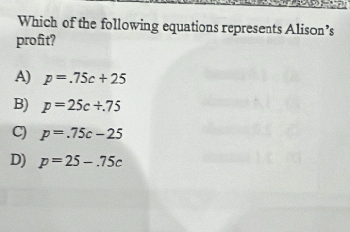 Which of the following equations represents Alison’s
profit?
A) p=.75c+25
B) p=25c+.75
C) p=.75c-25
D) p=25-.75c