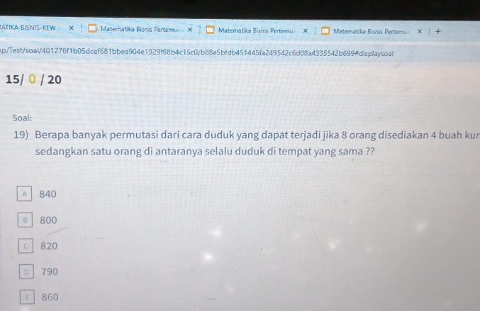 ATIKA BISNIS-KEW - × Matematika Bisnis Pertemu Matematika Bisnis Pertemu Matematika Bisnis Pertemu
mp/Test/soal/401276f1b05dcef681bbea904e1929f68b4c15c0/b88e5bfdb451445fa249542c6d08a4335542b699#displaysoal
15/ 0 / 20
Soal:
19) Berapa banyak permutasi dari cara duduk yang dapat terjadi jika 8 orang disediakan 4 buah kur
sedangkan satu orang di antaranya selalu duduk di tempat yang sama ??
A 840
B 800
c 820
D 790
E 860