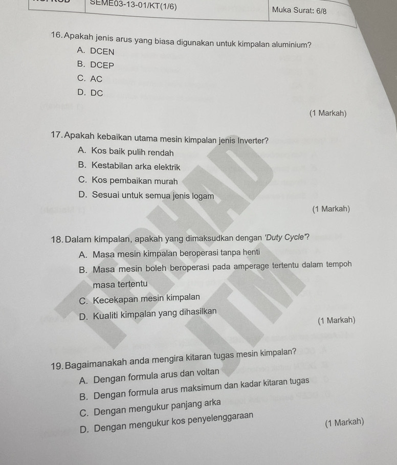 Apakah jenis arus yang biasa digunakan untuk kimpalan aluminium?
A. DCEN
B. DCEP
C. AC
D. DC
(1 Markah)
17. Apakah kebaikan utama mesin kimpalan jenis Inverter?
A. Kos baik pulih rendah
B. Kestabilan arka elektrik
C. Kos pembaikan murah
D. Sesuai untuk semua jenis logam
(1 Markah)
18. Dalam kimpalan, apakah yang dimaksudkan dengan 'Duty Cycle'?
A. Masa mesin kimpalan beroperasi tanpa henti
B. Masa mesin boleh beroperasi pada amperage tertentu dalam tempoh
masa tertentu
C. Kecekapan mesin kimpalan
D. Kualiti kimpalan yang dihasilkan
(1 Markah)
19. Bagaimanakah anda mengira kitaran tugas mesin kimpalan?
A. Dengan formula arus dan voltan
B. Dengan formula arus maksimum dan kadar kitaran tugas
C. Dengan mengukur panjang arka
(1 Markah)
D. Dengan mengukur kos penyelenggaraan