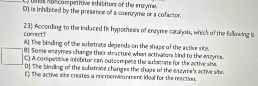 C) binas noncompetitive inhibitors of the enzyme.
D) is inhibited by the presence of a coenzyme or a cofactor.
23) According to the induced fit hypothesis of enzyme catalysis, which of the following is
correct?
A) The binding of the substrate depends on the shape of the active site.
B) Some enzymes change their structure when activators bind to the enzyme.
C) A competitive inhibitor can outcompete the substrate for the active site.
D) The binding of the substrate changes the shape of the enzyme's active site.
E) The active site creates a microenvironment ideal for the reaction.