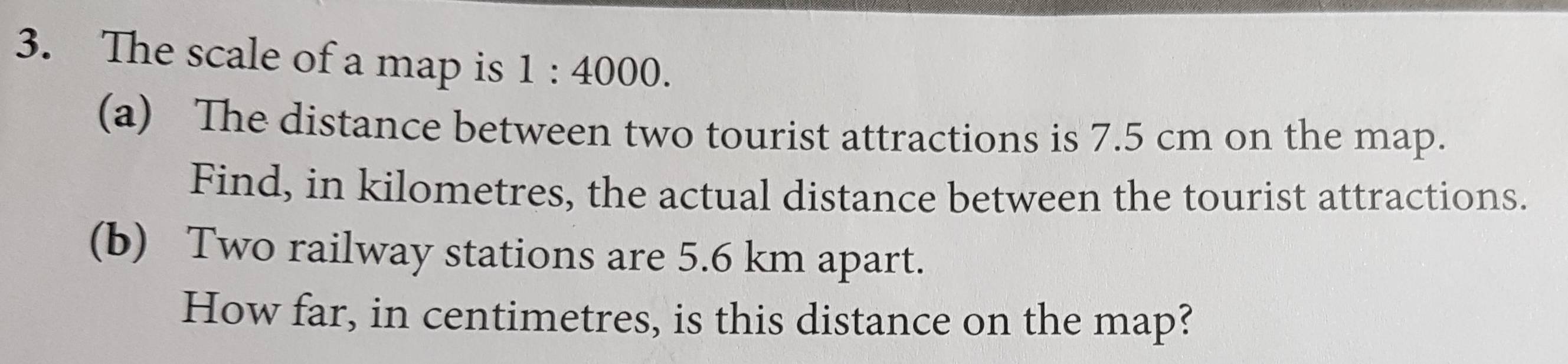 The scale of a map is 1:4000. 
(a) The distance between two tourist attractions is 7.5 cm on the map. 
Find, in kilometres, the actual distance between the tourist attractions. 
(b) Two railway stations are 5.6 km apart. 
How far, in centimetres, is this distance on the map?