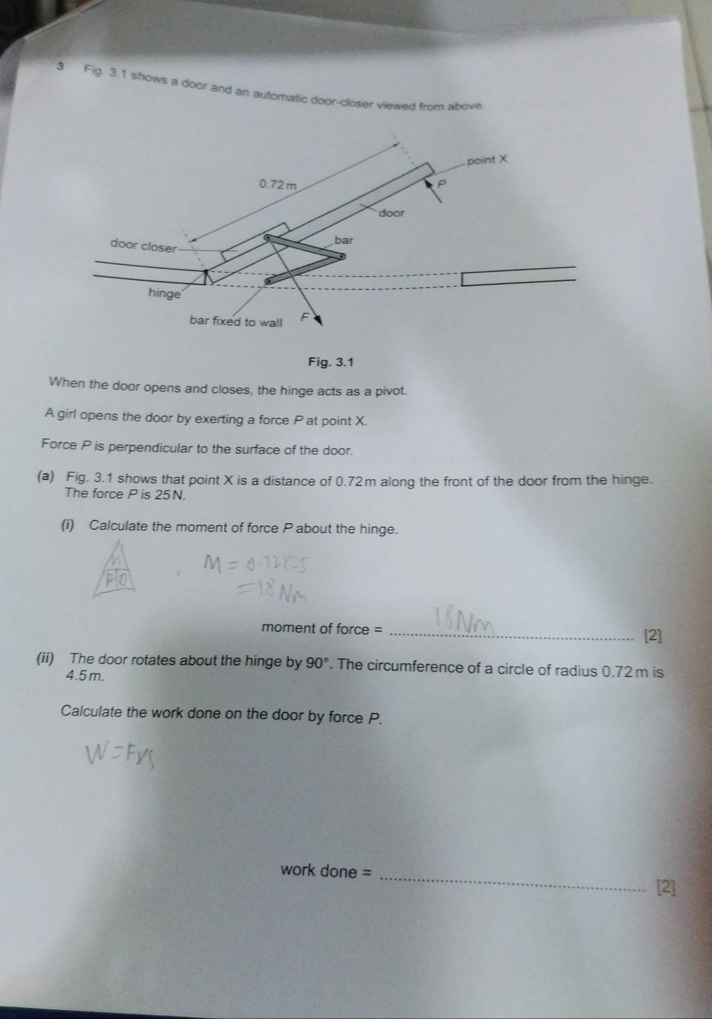 Fig. 3.1 shows a door and an automatic door-closer viewed from above 
Fig. 3.1 
When the door opens and closes, the hinge acts as a pivot. 
A girl opens the door by exerting a force P at point X. 
Force P is perpendicular to the surface of the door. 
(a) Fig. 3.1 shows that point X is a distance of 0.72m along the front of the door from the hinge. 
The force P is 25N. 
(i) Calculate the moment of force P about the hinge. 
moment of force = 
_[2] 
(ii) The door rotates about the hinge by 90°. The circumference of a circle of radius 0.72m is
4.5 m. 
Calculate the work done on the door by force P. 
work done =_ 
[2]