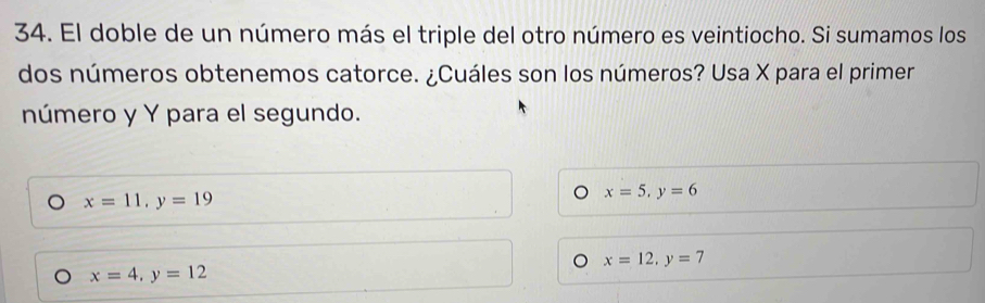 El doble de un número más el triple del otro número es veintiocho. Si sumamos los
dos números obtenemos catorce. ¿Cuáles son los números? Usa X para el primer
número y Y para el segundo.
) x=11, y=19
x=5, y=6
x=12, y=7
x=4, y=12