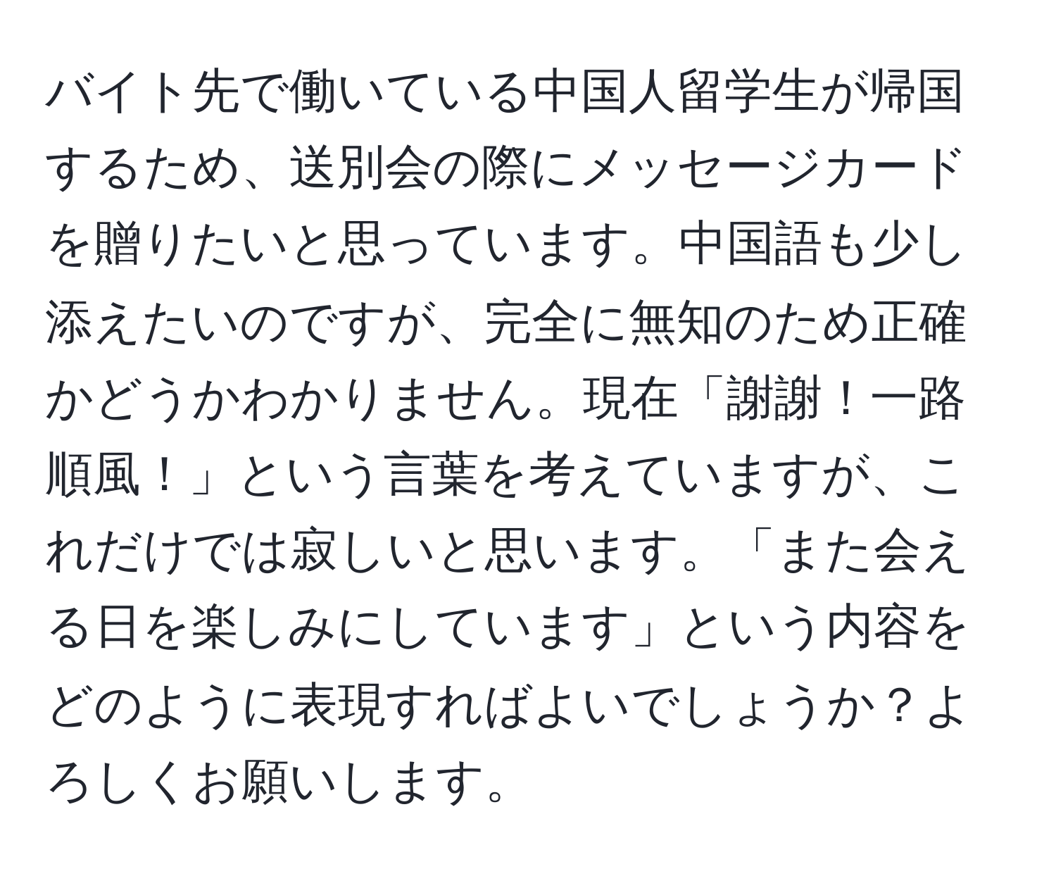 バイト先で働いている中国人留学生が帰国するため、送別会の際にメッセージカードを贈りたいと思っています。中国語も少し添えたいのですが、完全に無知のため正確かどうかわかりません。現在「謝謝！一路順風！」という言葉を考えていますが、これだけでは寂しいと思います。「また会える日を楽しみにしています」という内容をどのように表現すればよいでしょうか？よろしくお願いします。