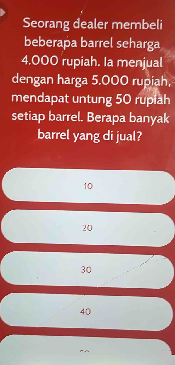 Seorang dealer membeli
beberapa barrel seharga
4.000 rupiah. Ia menjual
dengan harga 5.000 rupiah,
mendapat untung 50 rupiah
setiap barrel. Berapa banyak
barrel yang di jual?
10
20
30
40