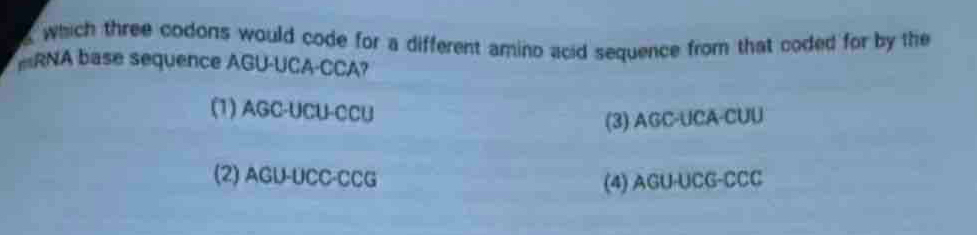 which three codons would code for a different amino acid sequence from that coded for by the
RNA base sequence AGU-UCA-CCA?
(1) AGC-UCU-CCU
(3) AGC-UCA-CUU
(2) AGU-UCC-CCG (4) AGU-UCG-CCC