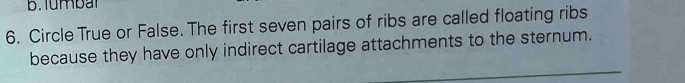 Tumbat 
6. Circle True or False. The first seven pairs of ribs are called floating ribs 
because they have only indirect cartilage attachments to the sternum. 
_