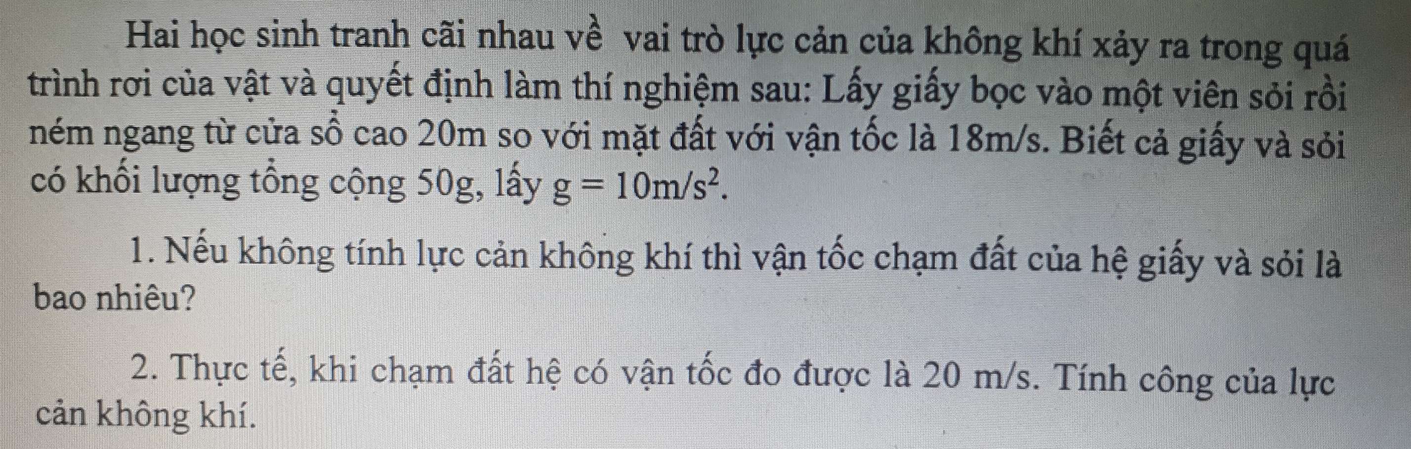 Hai học sinh tranh cãi nhau về vai trò lực cản của không khí xảy ra trong quá 
trình rơi của vật và quyết định làm thí nghiệm sau: Lấy giấy bọc vào một viên sỏi rồi 
ném ngang từ cửa số cao 20m so với mặt đất với vận tốc là 18m/s. Biết cả giấy và sỏi 
có khối lượng tổng cộng 50g, lấy g=10m/s^2. 
1. Nếu không tính lực cản không khí thì vận tốc chạm đất của hệ giấy và sỏi là 
bao nhiêu? 
2. Thực tế, khi chạm đất hệ có vận tốc đo được là 20 m/s. Tính công của lực 
cản không khí.