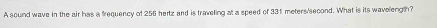 A sound wave in the air has a frequency of 256 hertz and is traveling at a speed of 331 meters/second. What is its wavelength?
