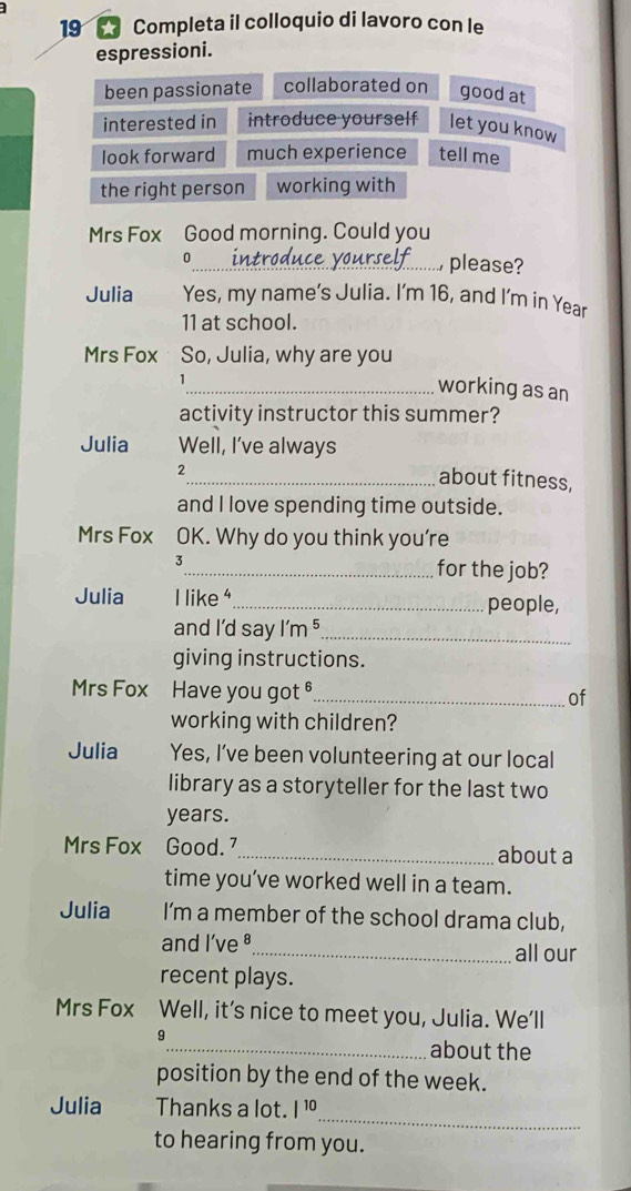 Completa il colloquio di lavoro con le
espressioni.
been passionate collaborated on good at
interested in introduce yourself let you know
look forward much experience tell me
the right person working with
Mrs Fox Good morning. Could you
0
_ please?
Julia Yes, my name’s Julia. I'm 16, and I'm in Year
11 at school.
Mrs Fox So, Julia, why are you
_working as an
activity instructor this summer?
Julia Well, I’ve always
2
_about fitness,
and I love spending time outside.
Mrs Fox OK. Why do you think you're
3
_for the job?
Julia I like _people,
and I'd say I'm ⁵_
giving instructions.
Mrs Fox Have you got §_ of
working with children?
Julia Yes, I’ve been volunteering at our local
library as a storyteller for the last two
years.
Mrs Fox Good. _about a
time you’ve worked well in a team.
Julia I’m a member of the school drama club,
and l've ª_ all our
recent plays.
Mrs Fox Well, it’s nice to meet you, Julia. We’ll
9
_about the
position by the end of the week.
_
Julia Thanks a lot. |^10 
to hearing from you.