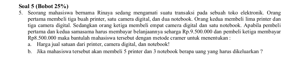 Soal 5 (Bobot 25%) 
5. Seorang mahasiswa bernama Rinaya sedang mengamati suatu transaksi pada sebuah toko elektronik. Orang 
pertama membeli tiga buah printer, satu camera digital, dan dua notebook. Orang kedua membeli lima printer dan 
tiga camera digital. Sedangkan orang ketiga membeli empat camera digital dan satu notebook. Apabila pembeli 
pertama dan kedua samasama harus membayar belanjaannya seharga Rp.9.500.000 dan pembeli ketiga membayar
Rp8.500.000 maka bantulah mahasiswa tersebut dengan metode cramer untuk menentukan : 
a. Harga jual satuan dari printer, camera digital, dan notebook! 
b. Jika mahasiswa tersebut akan membeli 5 printer dan 3 notebook berapa uang yang harus dikeluarkan ?