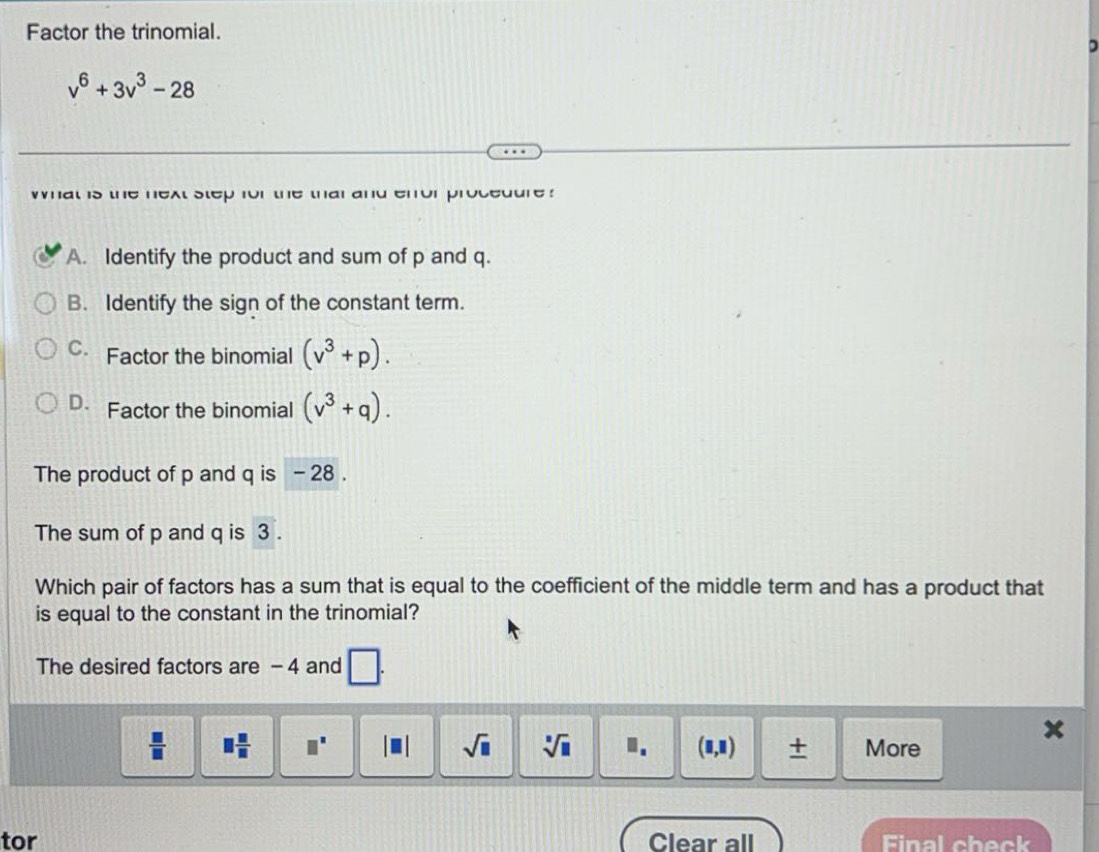 Factor the trinomial.
v^6+3v^3-28
what is the next step for the thai and error procedure ?
A. Identify the product and sum of p and q.
B. Identify the sign of the constant term.
C. Factor the binomial (v^3+p).
D. Factor the binomial (v^3+q). 
The product of p and q is - 28.
The sum of p and q is 3.
Which pair of factors has a sum that is equal to the coefficient of the middle term and has a product that
is equal to the constant in the trinomial?
The desired factors are - 4 and □.
 □ /□   □  □ /□   □^(□) |□ | sqrt(□ ) sqrt[□](□ ) I. (□ ,□ ) + More
tor Clear all Final check