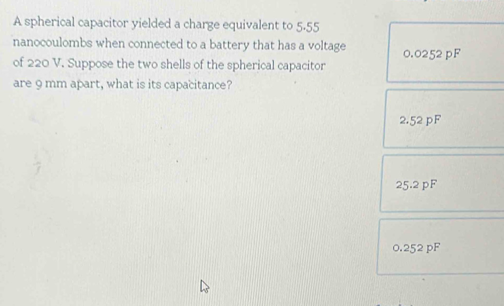 A spherical capacitor yielded a charge equivalent to 5.55
nanocoulombs when connected to a battery that has a voltage
0.0252 pF
of 220 V. Suppose the two shells of the spherical capacitor
are 9 mm apart, what is its capacitance?
2.52 pF
25.2 pF
0.252 pF