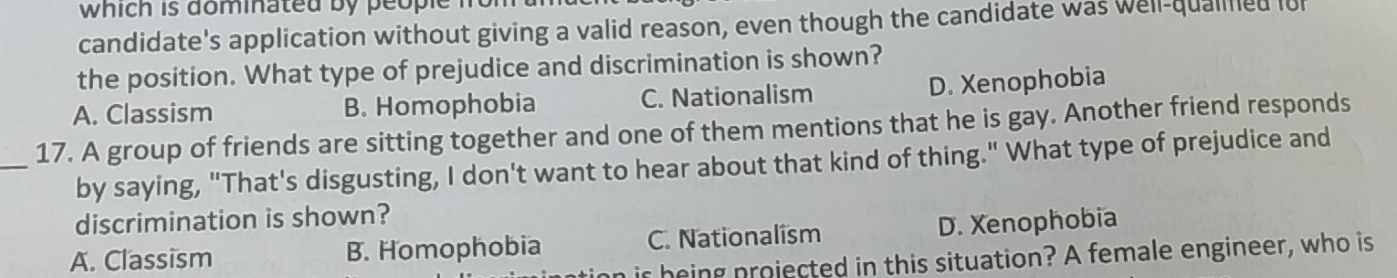 which is dominated by people n
candidate's application without giving a valid reason, even though the candidate was well-qualined lo
the position. What type of prejudice and discrimination is shown?
A. Classism B. Homophobia C. Nationalism D. Xenophobia
_17. A group of friends are sitting together and one of them mentions that he is gay. Another friend responds
by saying, "That's disgusting, I don't want to hear about that kind of thing." What type of prejudice and
discrimination is shown?
A. Classism B. Homophobia C. Nationalism D. Xenophobia
is being projected in this situation? A female engineer, who is