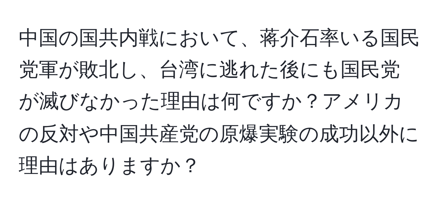 中国の国共内戦において、蒋介石率いる国民党軍が敗北し、台湾に逃れた後にも国民党が滅びなかった理由は何ですか？アメリカの反対や中国共産党の原爆実験の成功以外に理由はありますか？