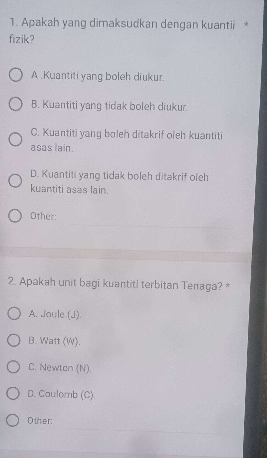 Apakah yang dimaksudkan dengan kuantii *
fizik?
A .Kuantiti yang boleh diukur.
B. Kuantiti yang tidak boleh diukur.
C. Kuantiti yang boleh ditakrif oleh kuantiti
asas lain.
D. Kuantiti yang tidak boleh ditakrif oleh
kuantiti asas lain.
_
Other:
2. Apakah unit bagi kuantiti terbitan Tenaga? *
A. Joule (J).
B. Watt (W).
C. Newton (N).
D. Coulomb (C).
_
Other: